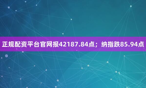 正规配资平台官网报42187.84点；纳指跌85.94点