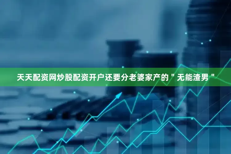 天天配资网炒股配资开户还要分老婆家产的＂无能渣男＂