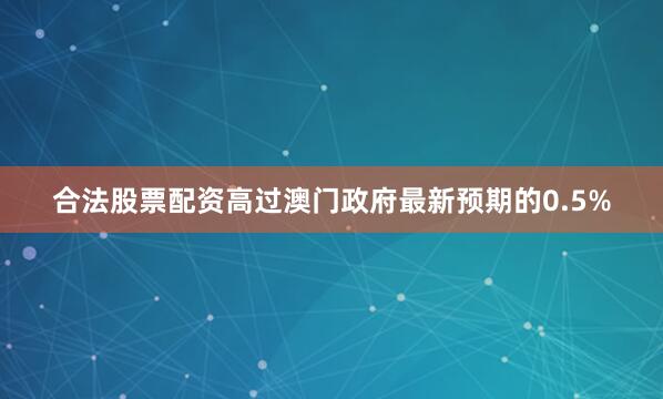合法股票配资高过澳门政府最新预期的0.5%