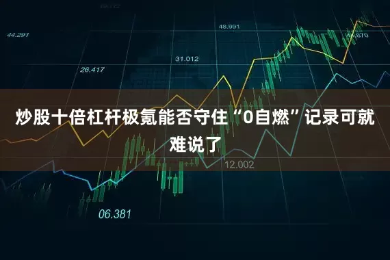 炒股十倍杠杆极氪能否守住“0自燃”记录可就难说了