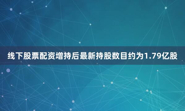 线下股票配资增持后最新持股数目约为1.79亿股