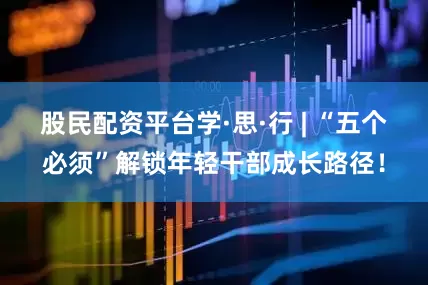 股民配资平台学·思·行 | “五个必须”解锁年轻干部成长路径！
