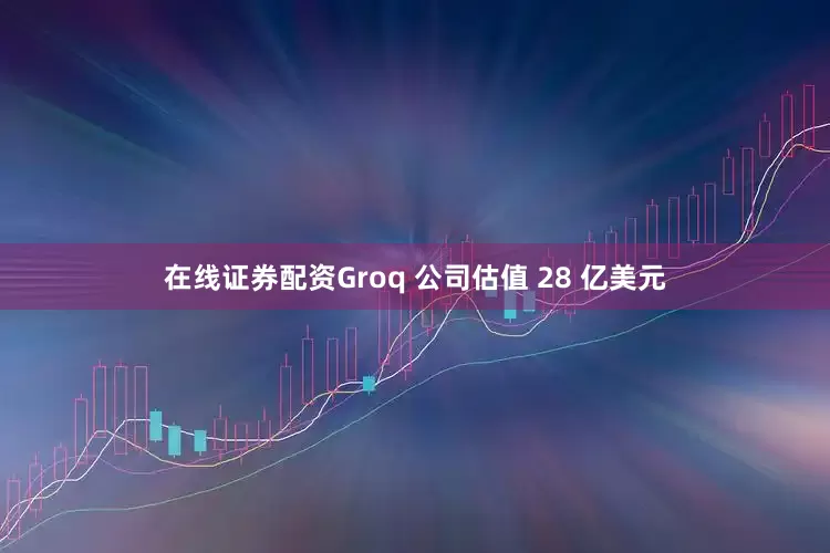 在线证券配资Groq 公司估值 28 亿美元
