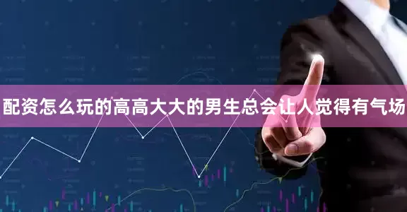 配资怎么玩的高高大大的男生总会让人觉得有气场