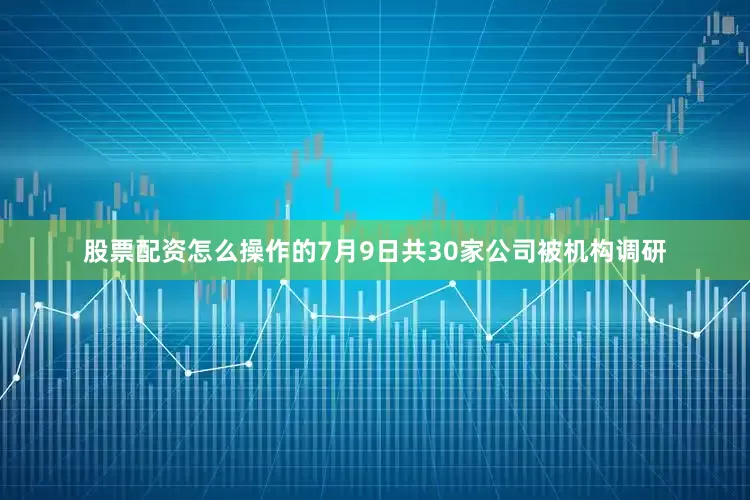 股票配资怎么操作的7月9日共30家公司被机构调研