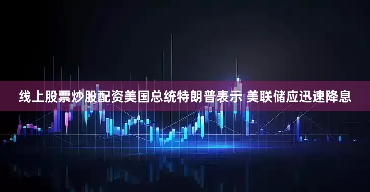 线上股票炒股配资美国总统特朗普表示 美联储应迅速降息