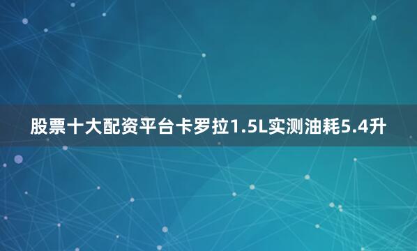 股票十大配资平台卡罗拉1.5L实测油耗5.4升