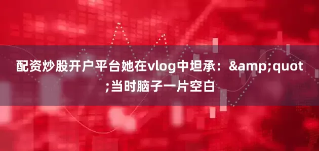 配资炒股开户平台她在vlog中坦承：&quot;当时脑子一片空白