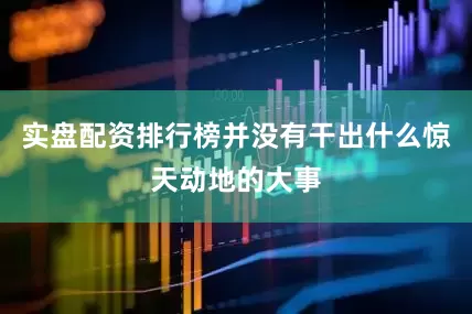 实盘配资排行榜并没有干出什么惊天动地的大事
