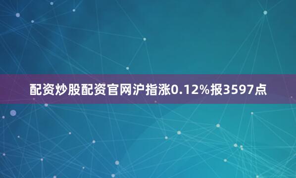 配资炒股配资官网沪指涨0.12%报3597点