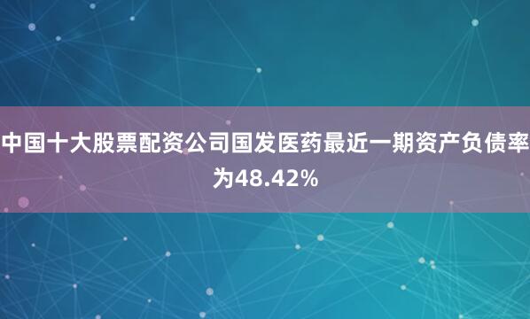 中国十大股票配资公司国发医药最近一期资产负债率为48.42%