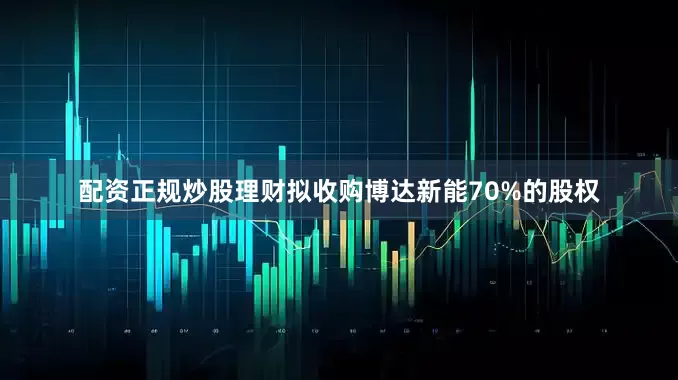 配资正规炒股理财拟收购博达新能70%的股权