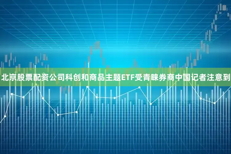 北京股票配资公司科创和商品主题ETF受青睐券商中国记者注意到