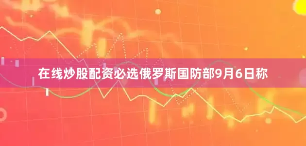 在线炒股配资必选俄罗斯国防部9月6日称